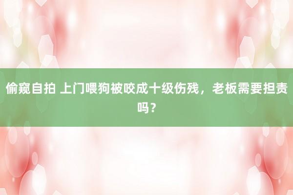 偷窥自拍 上门喂狗被咬成十级伤残，老板需要担责吗？