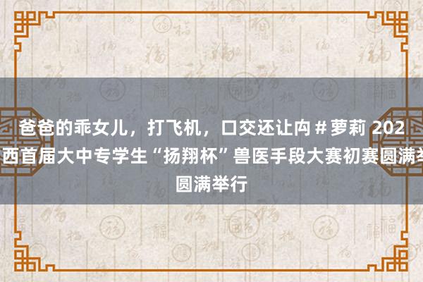 爸爸的乖女儿，打飞机，口交还让禸＃萝莉 2024广西首届大中专学生“扬翔杯”兽医手段大赛初赛圆满举行