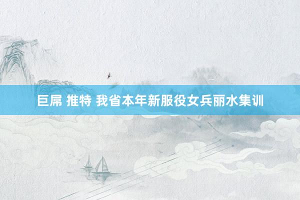 巨屌 推特 我省本年新服役女兵丽水集训