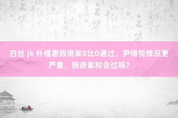 白丝 jk 朴槿惠毁谤案8比0通过，尹锡悦情况更严重，毁谤案和会过吗？