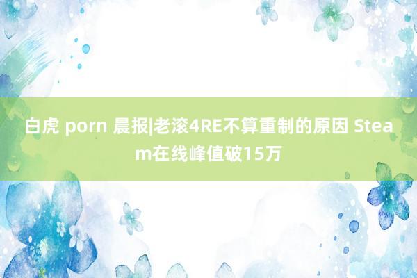 白虎 porn 晨报|老滚4RE不算重制的原因 Steam在线峰值破15万