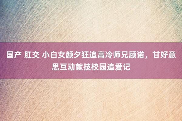 国产 肛交 小白女颜夕狂追高冷师兄顾诺，甘好意思互动献技校园追爱记