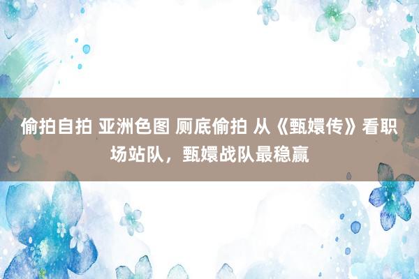 偷拍自拍 亚洲色图 厕底偷拍 从《甄嬛传》看职场站队，甄嬛战队最稳赢