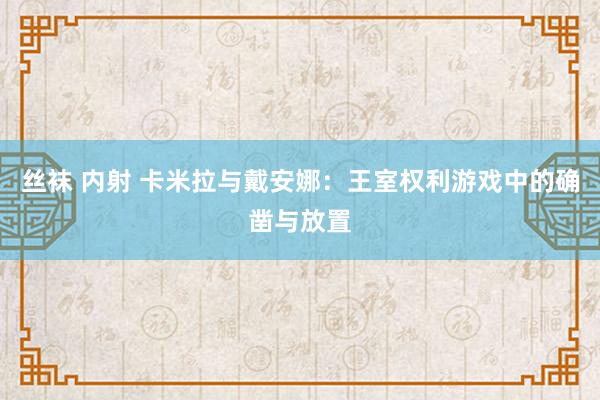 丝袜 内射 卡米拉与戴安娜：王室权利游戏中的确凿与放置