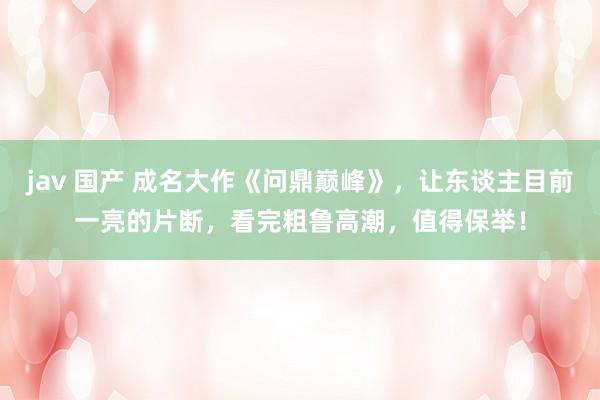 jav 国产 成名大作《问鼎巅峰》，让东谈主目前一亮的片断，看完粗鲁高潮，值得保举！