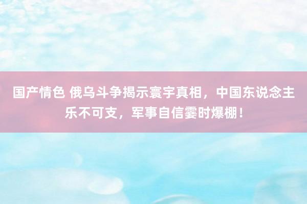 国产情色 俄乌斗争揭示寰宇真相，中国东说念主乐不可支，军事自信霎时爆棚！