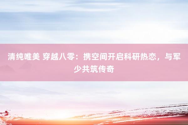 清纯唯美 穿越八零：携空间开启科研热恋，与军少共筑传奇