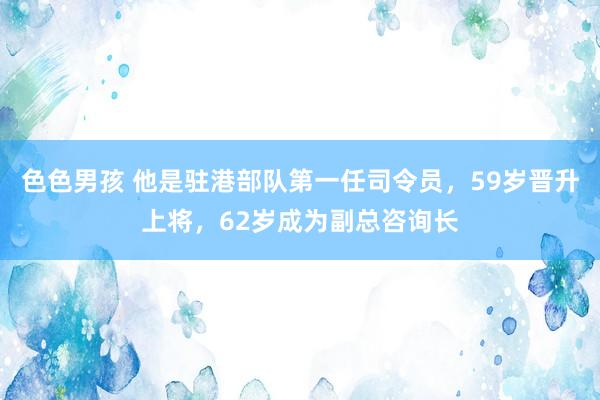 色色男孩 他是驻港部队第一任司令员，59岁晋升上将，62岁成为副总咨询长