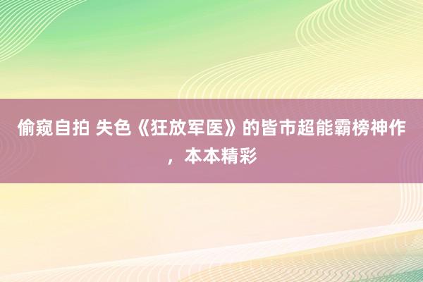 偷窥自拍 失色《狂放军医》的皆市超能霸榜神作，本本精彩