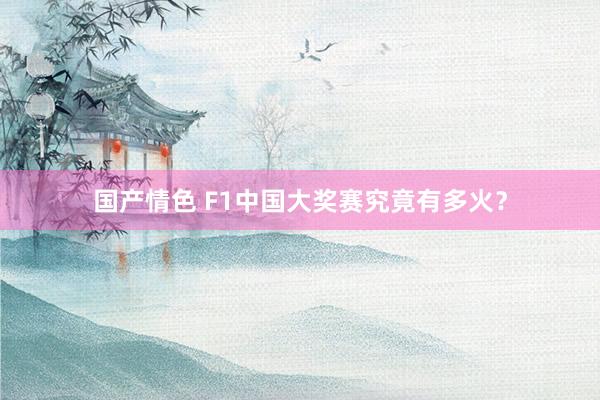 国产情色 F1中国大奖赛究竟有多火？