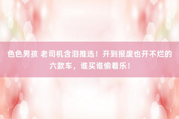 色色男孩 老司机含泪推选！开到报废也开不烂的六款车，谁买谁偷着乐！