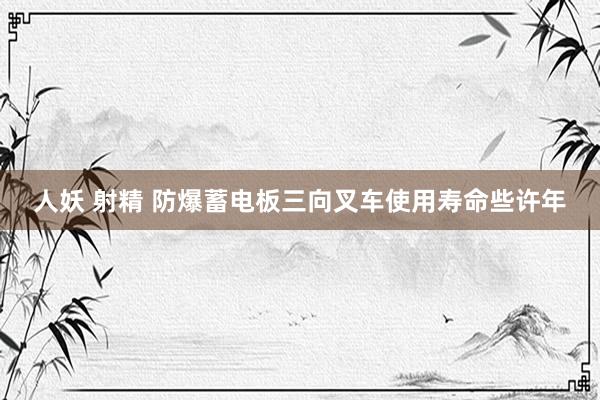 人妖 射精 防爆蓄电板三向叉车使用寿命些许年