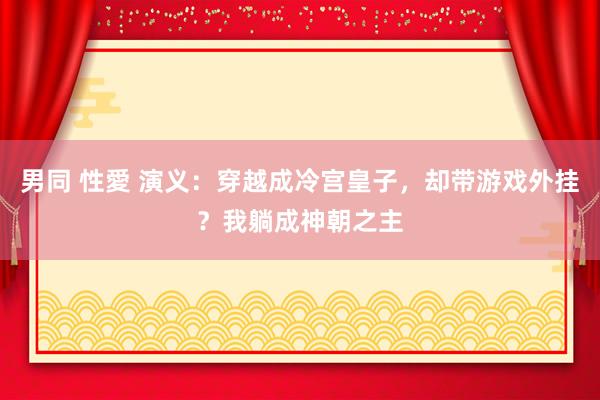 男同 性愛 演义：穿越成冷宫皇子，却带游戏外挂？我躺成神朝之主