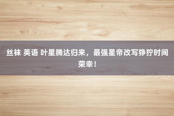 丝袜 英语 叶星腾达归来，最强星帝改写狰狞时间荣幸！