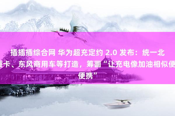 插插插综合网 华为超充定约 2.0 发布：统一北汽重卡、东风商用车等打造，筹画“让充电像加油相似便携”
