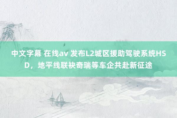 中文字幕 在线av 发布L2城区援助驾驶系统HSD，地平线联袂奇瑞等车企共赴新征途
