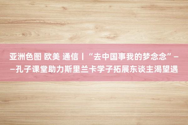 亚洲色图 欧美 通信丨“去中国事我的梦念念”——孔子课堂助力斯里兰卡学子拓展东谈主渴望遇