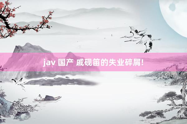 jav 国产 戚砚笛的失业碎屑!