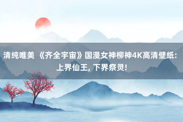 清纯唯美 《齐全宇宙》国漫女神柳神4K高清壁纸: 上界仙王， 下界祭灵!