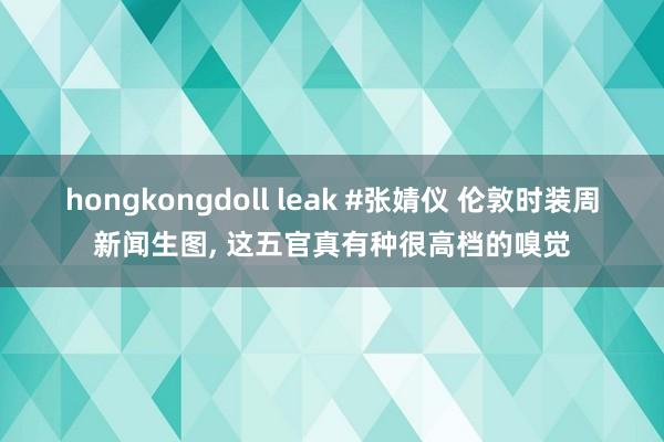 hongkongdoll leak #张婧仪 伦敦时装周新闻生图， 这五官真有种很高档的嗅觉