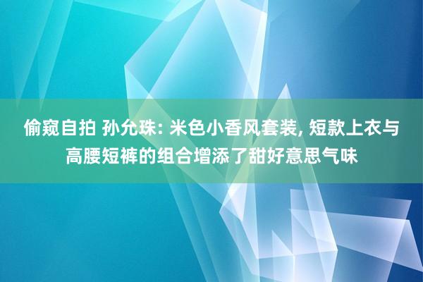 偷窥自拍 孙允珠: 米色小香风套装， 短款上衣与高腰短裤的组合增添了甜好意思气味