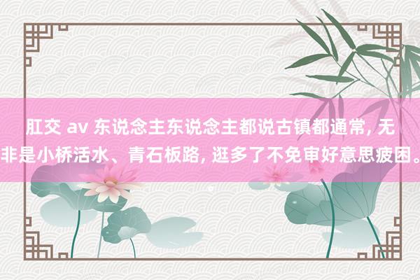 肛交 av 东说念主东说念主都说古镇都通常， 无非是小桥活水、青石板路， 逛多了不免审好意思疲困。