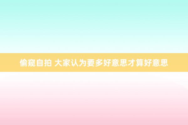 偷窥自拍 大家认为要多好意思才算好意思