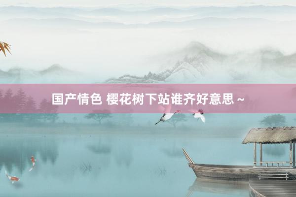 国产情色 樱花树下站谁齐好意思～