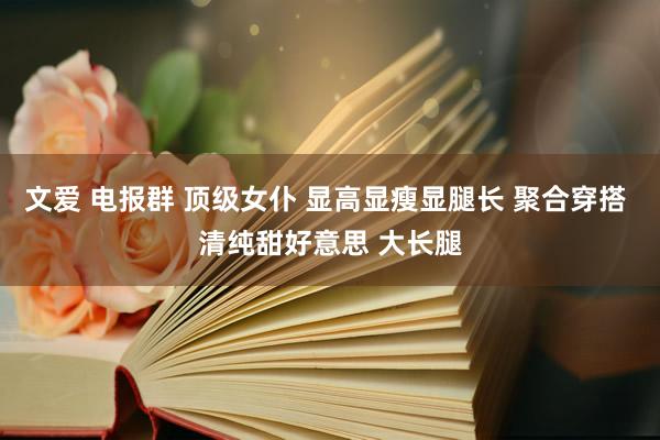 文爱 电报群 顶级女仆 显高显瘦显腿长 聚合穿搭 清纯甜好意思 大长腿