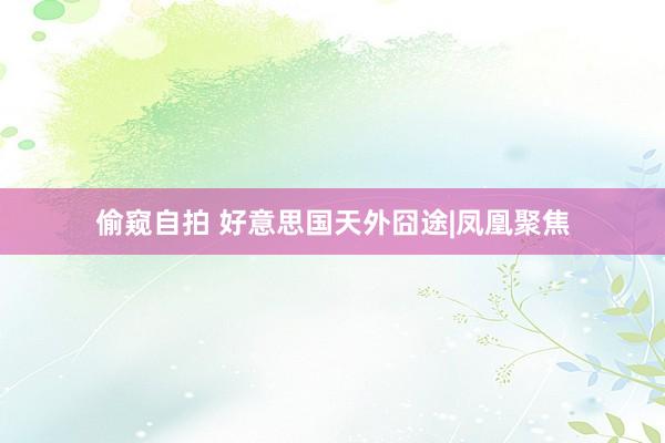 偷窥自拍 好意思国天外囧途|凤凰聚焦