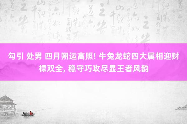 勾引 处男 四月朔运高照! 牛兔龙蛇四大属相迎财禄双全， 稳守巧攻尽显王者风韵