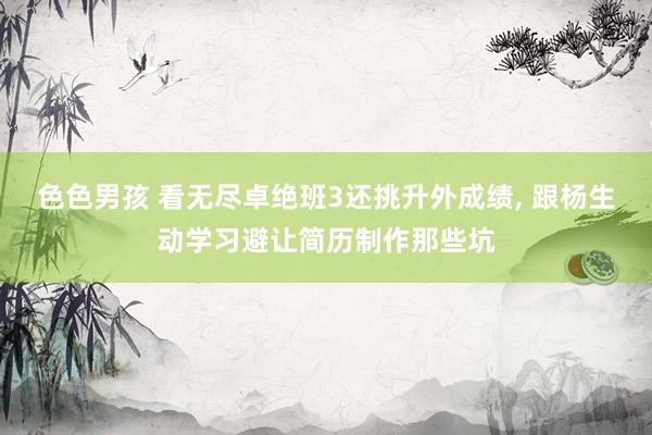 色色男孩 看无尽卓绝班3还挑升外成绩， 跟杨生动学习避让简历制作那些坑