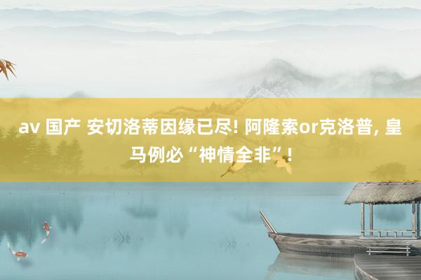av 国产 安切洛蒂因缘已尽! 阿隆索or克洛普， 皇马例必“神情全非”!