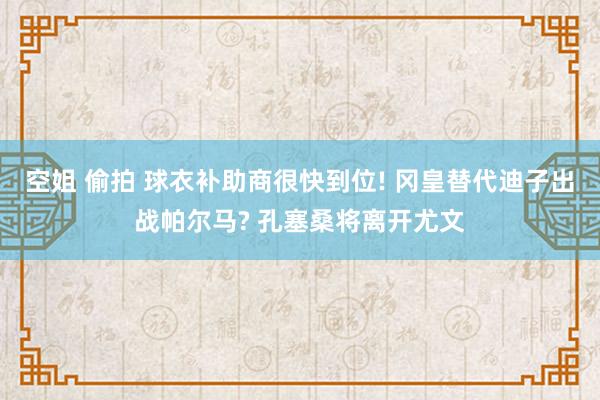 空姐 偷拍 球衣补助商很快到位! 冈皇替代迪子出战帕尔马? 孔塞桑将离开尤文