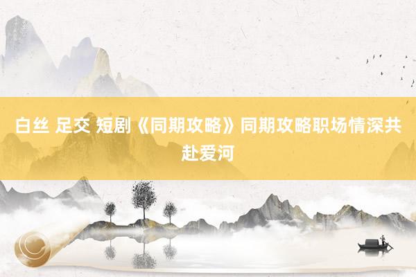白丝 足交 短剧《同期攻略》同期攻略职场情深共赴爱河