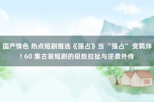 国产情色 热点短剧推选《强占》当 “强占” 变羁绊! 60 集古装短剧的极致拉扯与逆袭外传