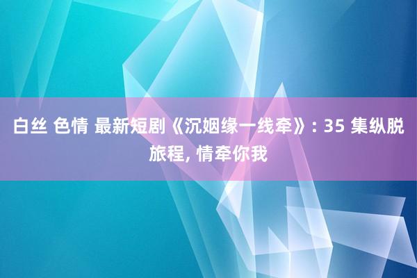 白丝 色情 最新短剧《沉姻缘一线牵》: 35 集纵脱旅程， 情牵你我