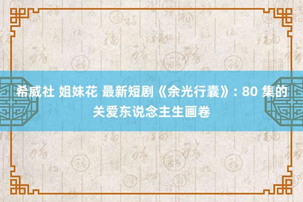 希威社 姐妹花 最新短剧《余光行囊》: 80 集的关爱东说念主生画卷