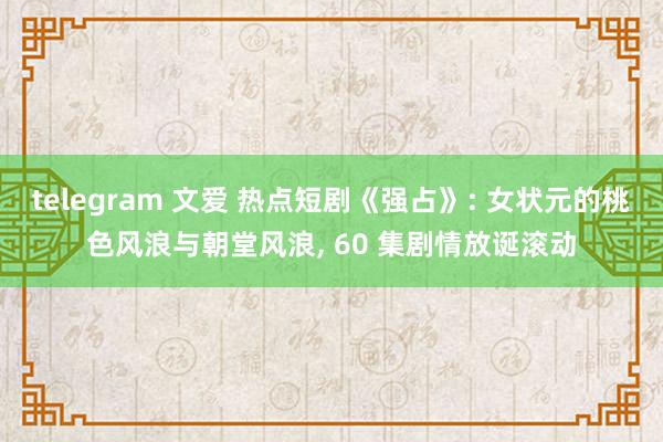 telegram 文爱 热点短剧《强占》: 女状元的桃色风浪与朝堂风浪， 60 集剧情放诞滚动