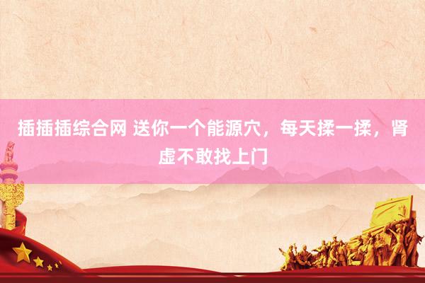 插插插综合网 送你一个能源穴，每天揉一揉，肾虚不敢找上门
