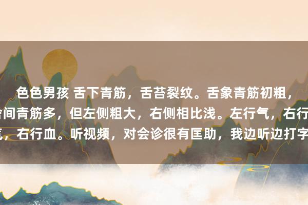 色色男孩 舌下青筋，舌苔裂纹。舌象青筋初粗，千万不要径直化瘀血 舍间青筋多，但左侧粗大，右侧相比浅。左行气，右行血。听视频，对会诊很有匡助，我边听边打字，纪录下来逐渐看 ：