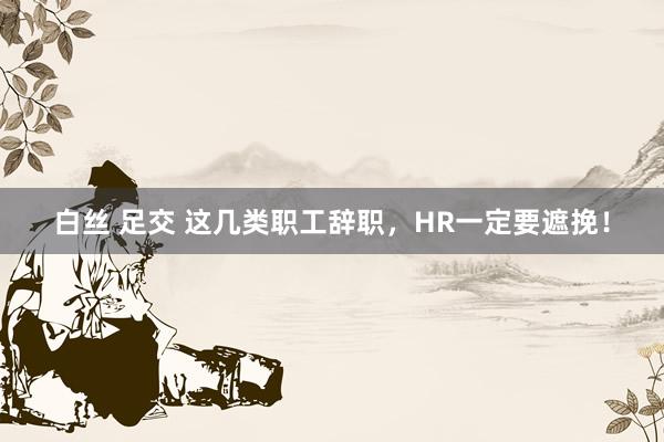 白丝 足交 这几类职工辞职，HR一定要遮挽！