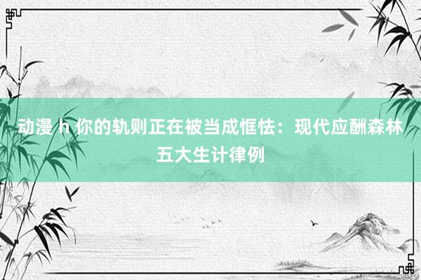 动漫 h 你的轨则正在被当成恇怯：现代应酬森林五大生计律例