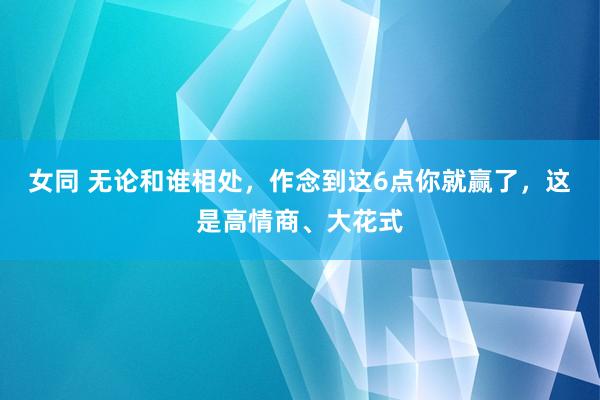 女同 无论和谁相处，作念到这6点你就赢了，这是高情商、大花式