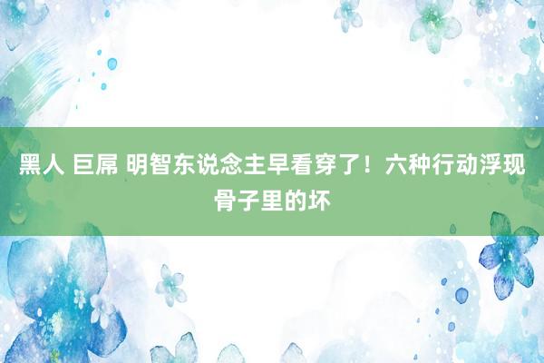 黑人 巨屌 明智东说念主早看穿了！六种行动浮现骨子里的坏