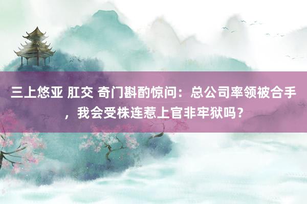 三上悠亚 肛交 奇门斟酌惊问：总公司率领被合手，我会受株连惹上官非牢狱吗？